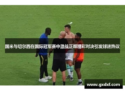 国米与切尔西在国际冠军赛中激战正酣精彩对决引发球迷热议