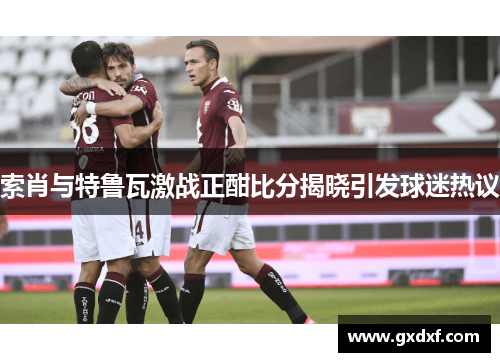 索肖与特鲁瓦激战正酣比分揭晓引发球迷热议